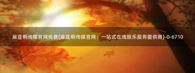 麻豆视频系列推荐：麻豆啊传媒官网免费(麻豆啊传媒官网